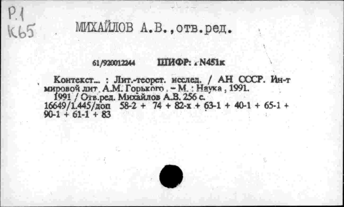 ﻿р.1
МИХАИЛОВ А.В.»отв.ред
61/920012344 ШИФР: >■ N451*	'
Контекст- : Лит.-теорст. исслед. / АН СССР. Ин-т мировой лит АЗЛ. Горького - М.: Наука . 1991.
1991 / Огв.ред. Михайлов АВ. 256 с.
16649/1.445/доп 58-2 + 74 + 82-х + 63-1 + 40-1 + 65-1 +
90-1 + 61-1 + 83